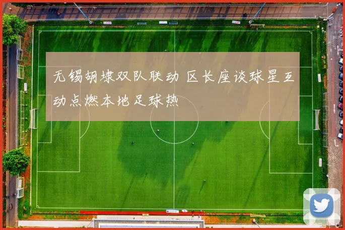 无锡胡埭双队联动 区长座谈球星互动点燃本地足球热
