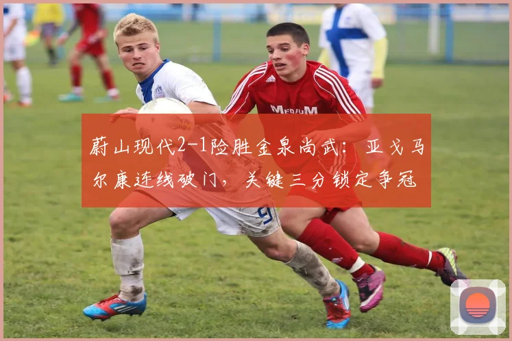 蔚山现代2-1险胜金泉尚武：亚戈马尔康连线破门，关键三分锁定争冠优势