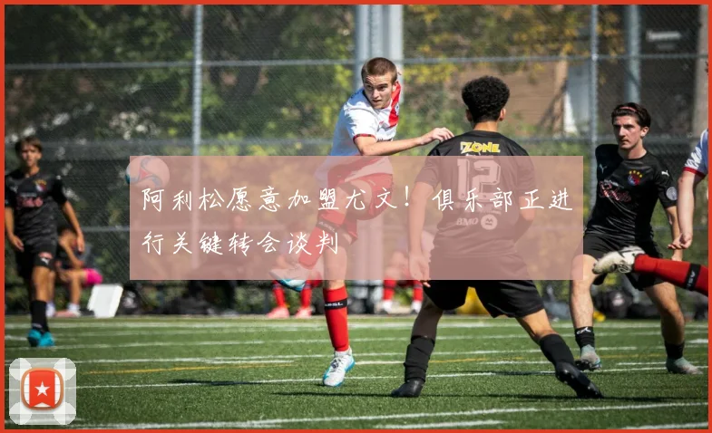 阿利松愿意加盟尤文！俱乐部正进行关键转会谈判