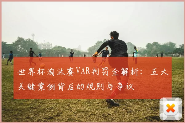 世界杯淘汰赛VAR判罚全解析：五大关键案例背后的规则与争议