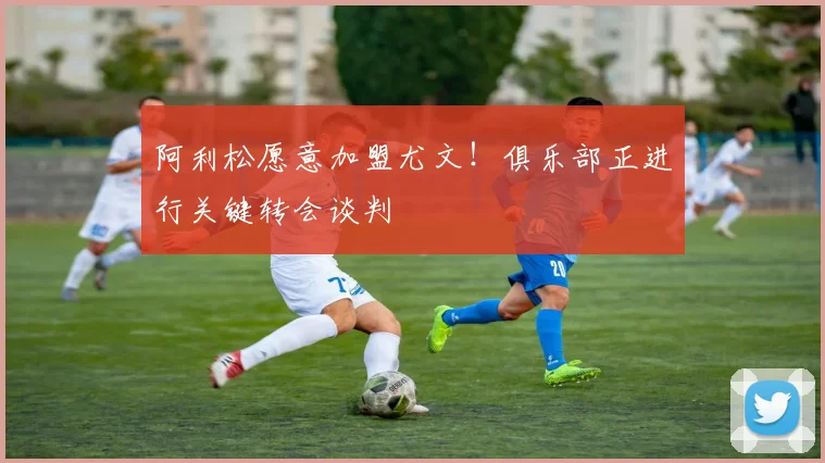 阿利松愿意加盟尤文!俱乐部正进行关键转会谈判