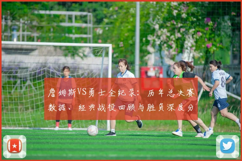詹姆斯VS勇士全纪录：历年总决赛数据、经典战役回顾与胜负深度分析
